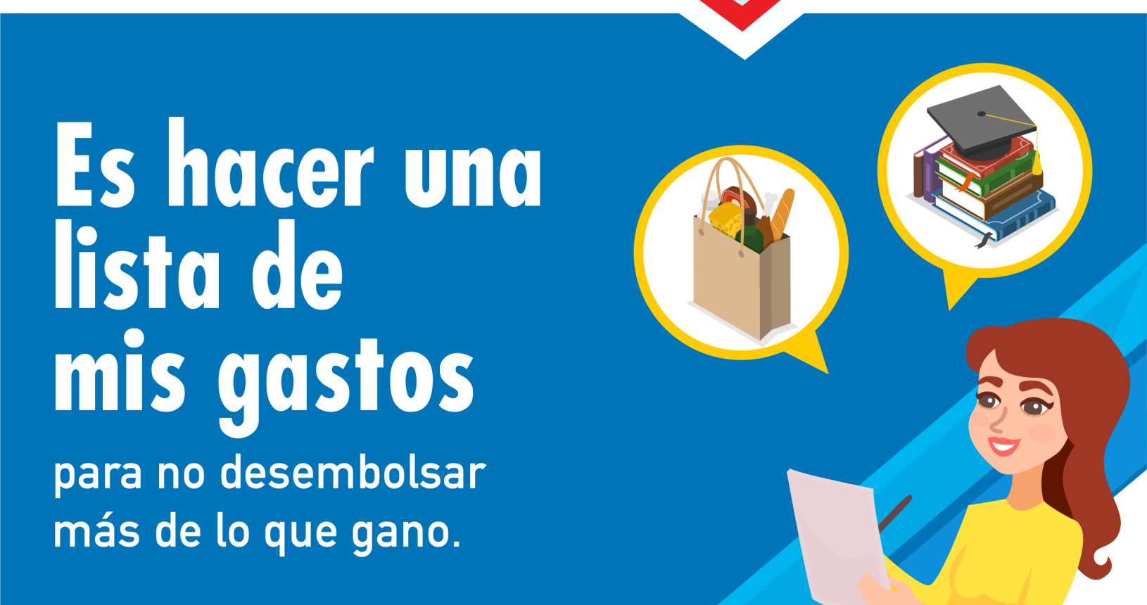 Primera parte: fondo celeste flecha roja hacia la derecha con billetes, monedas y tarjeta y la palabra Educación Financiera. Segunda parte: fondo azul texto en blanco con el siguiente consejo: es hacer una lista de mis gastos para no desembolsar más de lo que gano. Tercera parte: ilustración de una mujer con una lista y un lapicero y sobre esta dos círculos: uno con un dibujo de una bolsa de compras y otro con unos cuadernos y un sobrero de graduación.