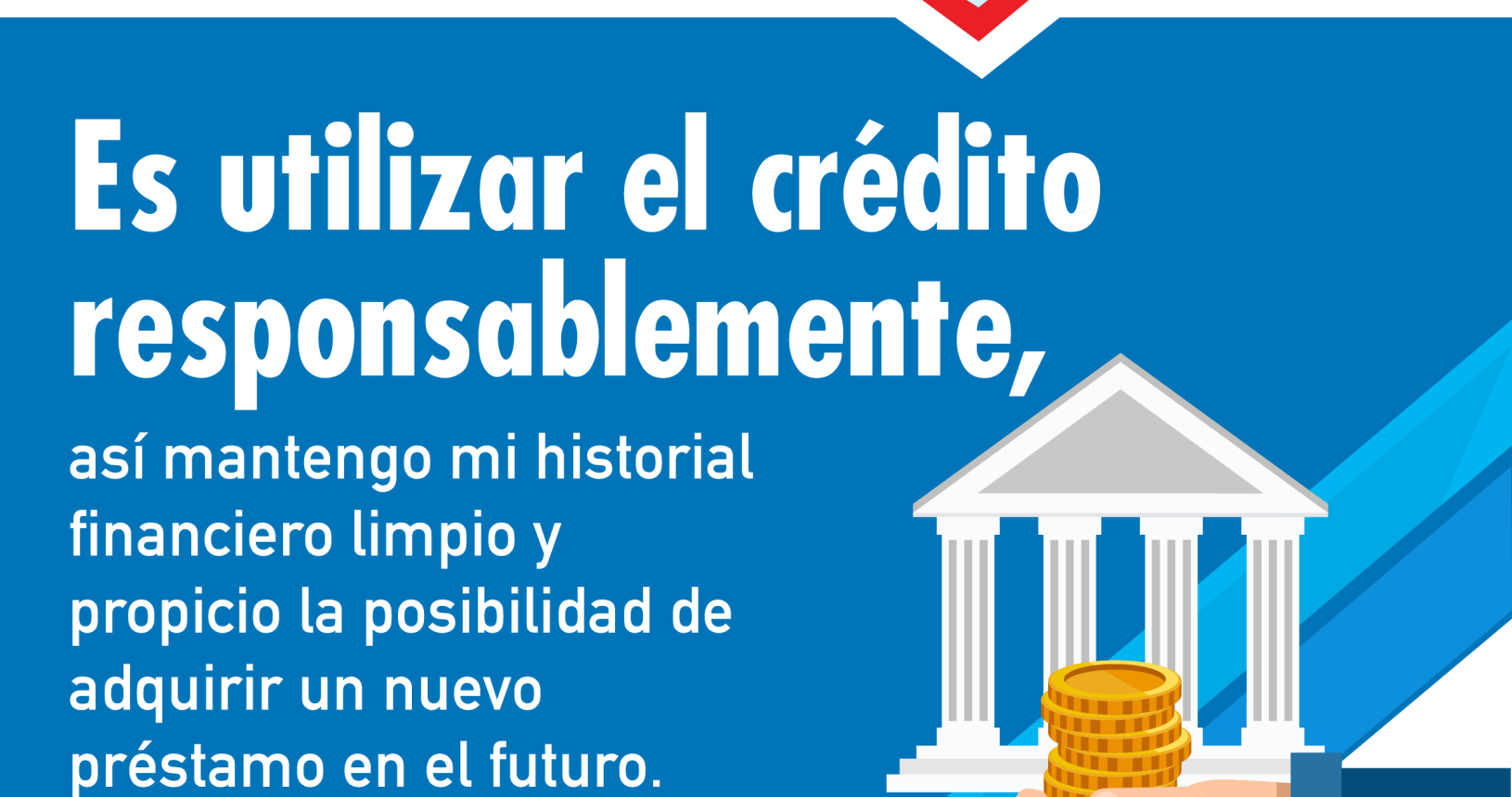 Primera parte: fondo celeste flecha roja hacia la derecha con billetes, monedas y tarjeta y la palabra Educación Financiera. Segunda parte: fondo azul texto en blanco con el siguiente consejo: es utilizar el crédito responsablemente, así mantengo mi historial financiero limpio y propicio la posibilidad de adquirir un nuevo préstamo en el futuro. Tercera parte: ilustración de una estructura con cuatro columnas simulando un edificio y sobre esta un brazo extendido sosteniendo unas monedas.