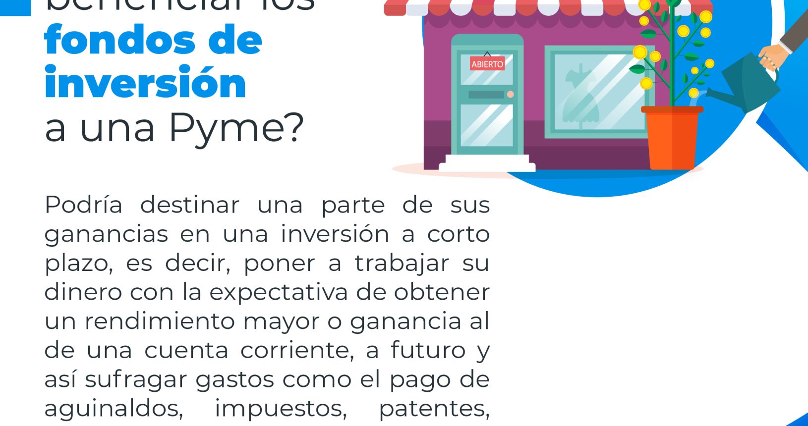 Una tienda comercial con una planta con flores amarillas en la parte dentera recibiendo agua de una regadera con el siguiente consejo financiero: ¿Cómo pueden beneficiar los fondos de inversión a una Pyme?. Podría destinar una parte de sus ganancias en una inversión a corto plazo, es decir, poner a trabajar su dinero con la expectativa de obtener un rendimiento mayor o ganancia al de una cuenta corriente, a futuro y así sufragar gastos como el pago de aguinaldos, impuestos, patentes, materia prima o financiar mejoras en su negocio.