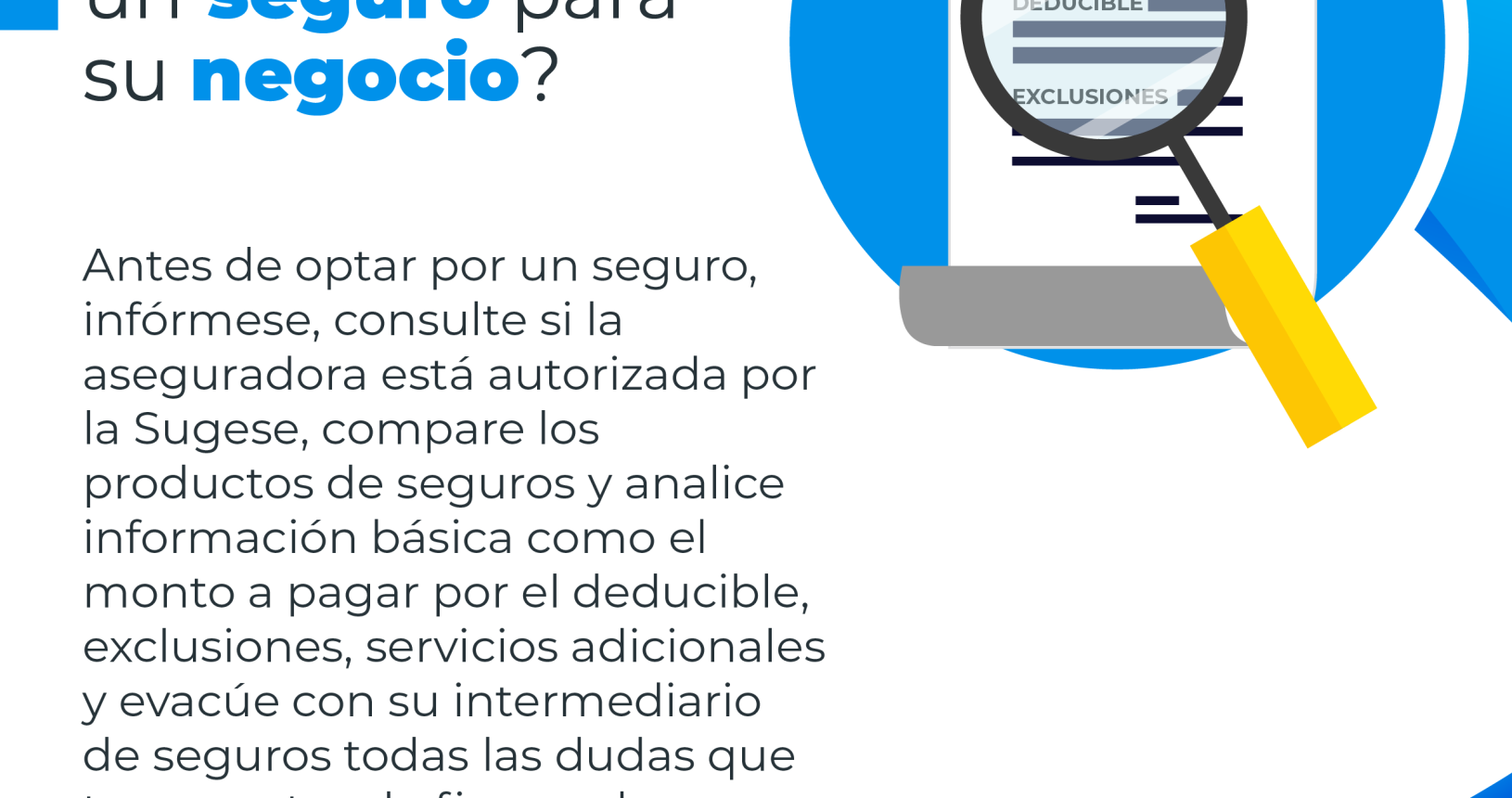 Un documento de seguro con una lupa enfocando la palabra deducible y exclusiones, con el siguiente consejo financiero: ¿Desea adquirir un seguro para su negocio? Antes de optar por un seguro, infórmese, consulte si la aseguradora está autorizada por la Sugese, compare los productos de seguros y analice información básica como el monto a pagar por el deducible, exclusiones, servicios adicionales y evacúe con su intermediario de seguros todas las dudas que tenga antes de firmar el contrato de seguros.