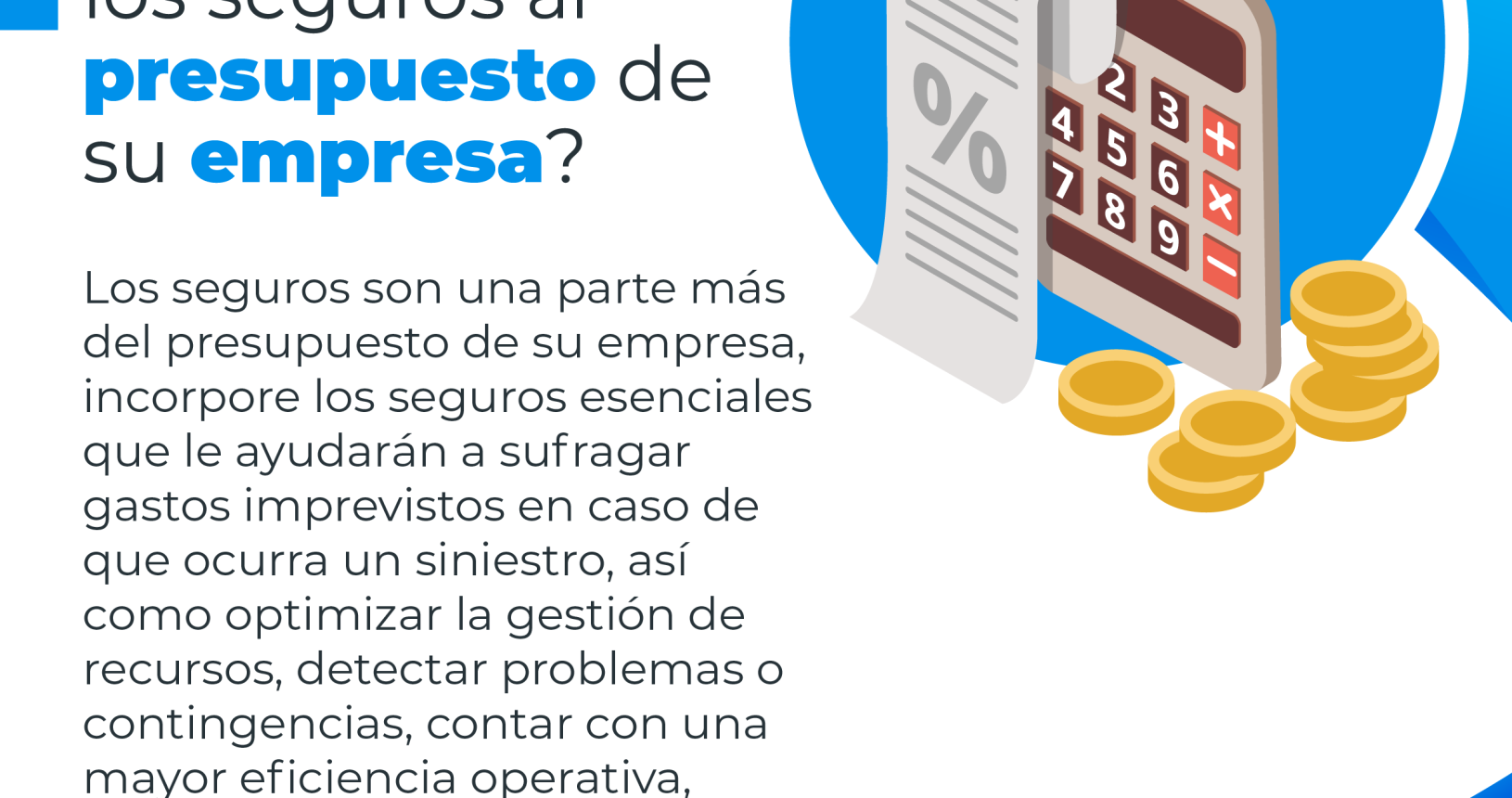 Una calculadora, monedas y un recibo de pago, con el siguiente consejo financiero: ¿Cómo integrar los seguros al presupuesto de su empresa?. Los seguros son una parte más del presupuesto de su empresa, incorpore los seguros esenciales que le ayudarán a sufragar gastos imprevistos en caso de que ocurra un siniestro, así como optimizar la gestión de recursos, detectar problemas o contingencias, contar con mayor eficiencia operativa entre otros.