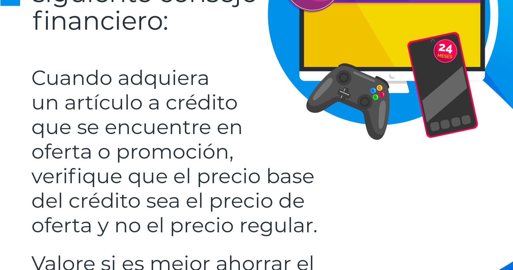 Tome nota del siguiente consejo financiera: Una pantalla de televisión con un rótulo con la palabra crédito, un teléfono celular y un control de video juego con el siguiente consejo financiero: Cuando se adquiere un articulo a crédito que se encuentra en oferta o promoción. Se debe verificar que el precio base del crédito sea el precio de oferta y no el precio regular. Valore si es mejor ahorrar el dinero y comprarlo de contado.