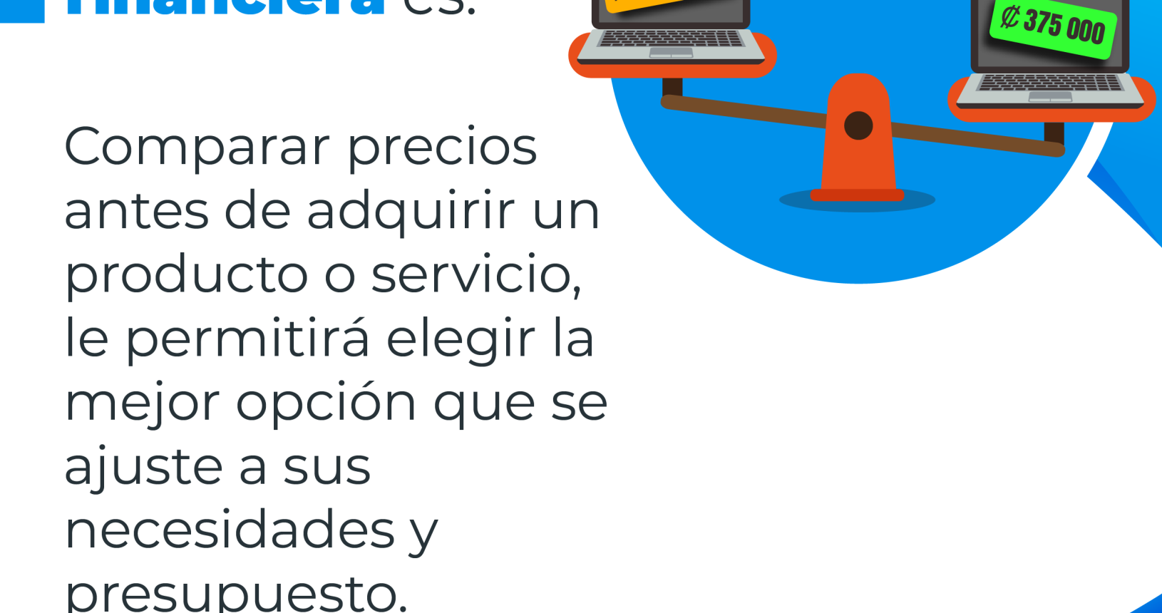 Educación financiera es: Una balanza sosteniendo de un lado un computadora portátil con un precio de cuatrocientos cincuenta mil colones y otra, con un precio de trescientos setenta y cinco mil colones con el siguiente consejo financiero: Comparar los precios antes de adquirir un producto o servicio le permitirá elegir la mejor opción que se ajuste a sus necesidades y presupuesto.