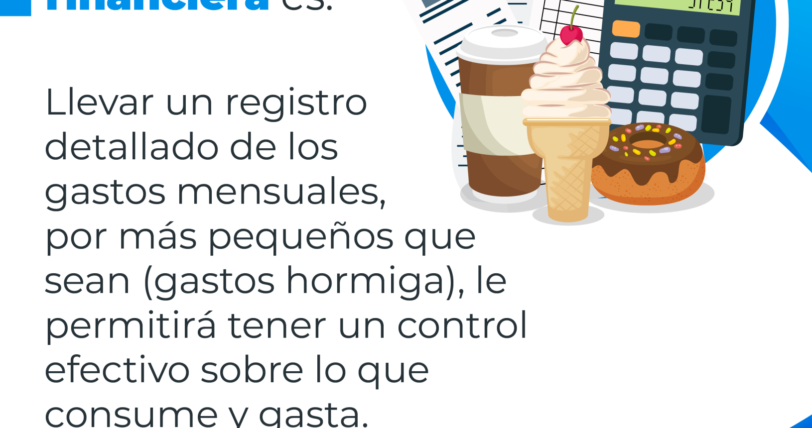 Educación financiera es: Una calculadora, un helado, una dona, un frasco de café, recibos de facturas, con el siguiente consejo financiero: Llevar un registro detallado de los gastos mensuales, por más pequeños que sean (gastos hormiga), le permitirá tener un control efectivo sobre gastado.